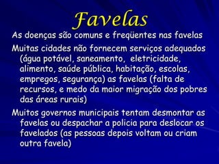 Favelas
As doenças são comuns e freqüentes nas favelas
Muitas cidades não fornecem serviços adequados
 (água potável, saneamento, eletricidade,
 alimento, saúde pública, habitação, escolas,
 empregos, segurança) as favelas (falta de
 recursos, e medo da maior migração dos pobres
 das áreas rurais)
Muitos governos municipais tentam desmontar as
 favelas ou despachar a policia para deslocar os
 favelados (as pessoas depois voltam ou criam
 outra favela)
 