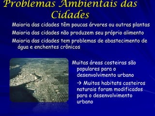 Problemas Ambientais das
        Cidades
 Maioria das cidades têm poucas árvores ou outras plantas
 Maioria das cidades não produzem seu próprio alimento
 Maioria das cidades tem problemas de abastecimento de
  água e enchentes crônicos


                         Muitas áreas costeiras são
                          populares para o
                          desenvolvimento urbano
                            Muitos habitats costeiros
                           naturais foram modificados
                           para o desenvolvimento
                           urbano
 