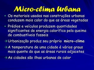 Micro-clima Urbana
 Os materiais usados nas construções urbanas
  conduzem mais calor do que as áreas vegetadas
 Prédios e veículos produzem quantidades
  significantes de energia calorífica pela queima
  de combustíveis fosseis
 Urbanização produz seu próprio micro-clima
 A temperatura de uma cidade é vários graus
  mais quente do que as áreas rurais adjacetes
 As cidades são ilhas urbanas de calor
 