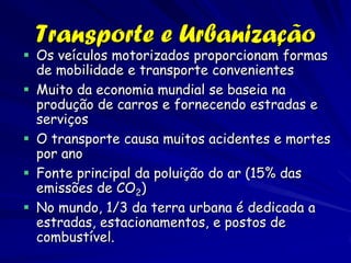 Transporte e Urbanização
 Os veículos motorizados proporcionam formas
  de mobilidade e transporte convenientes
 Muito da economia mundial se baseia na
  produção de carros e fornecendo estradas e
  serviços
 O transporte causa muitos acidentes e mortes
  por ano
 Fonte principal da poluição do ar (15% das
  emissões de CO2)
 No mundo, 1/3 da terra urbana é dedicada a
  estradas, estacionamentos, e postos de
  combustível.
 