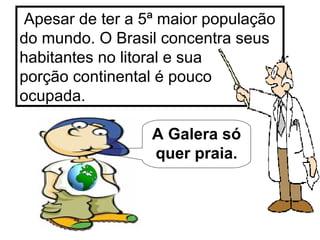 Apesar de ter a 5ª maior população do mundo. O Brasil concentra seus habitantes no litoral e sua  porção continental é pouco ocupada. A Galera só quer praia. 