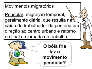 Movimentos migratórios Pendular : migração temporal, geralmente diária, que resulta na saída do trabalhador da periferia em direção ao centro urbano e retorno no final da jornada de trabalho. O bóia fria faz o movimento pendular? 