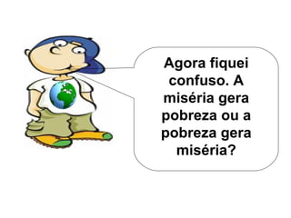 Agora fiquei confuso. A miséria gera pobreza ou a pobreza gera miséria? 