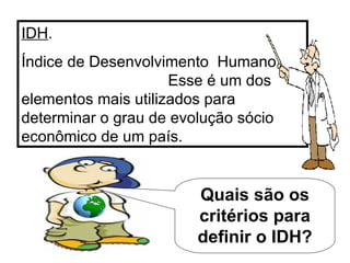 IDH . Índice de Desenvolvimento  Humano  Esse é um dos elementos mais utilizados para determinar o grau de evolução sócio econômico de um país. Quais são os critérios para definir o IDH? 