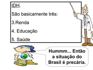 IDH . São basicamente três: Renda Educação Saúde Hummm... Então a situação do Brasil é precária. 