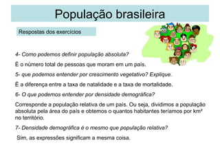 População brasileira
 Respostas dos exercícios



4- Como podemos definir população absoluta?
É o número total de pessoas que moram em um país.
5- que podemos entender por crescimento vegetativo? Explique.
É a diferença entre a taxa de natalidade e a taxa de mortalidade.
6- O que podemos entender por densidade demográfica?
Corresponde a população relativa de um país. Ou seja, dividimos a população
absoluta pela área do país e obtemos o quantos habitantes teríamos por km²
no território.
7- Densidade demográfica é o mesmo que população relativa?
Sim, as expressões significam a mesma coisa.
 