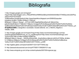 Bibliografia
1.http://images.google.com.br/imgres?
imgurl=http://bp0.blogger.com/_7H6oxtP0WUU/R8ROdJQ6UyI/AAAAAAAAABo/VTrK9Gauvtk/s320/Pop
ula%C3%A7%C3%A3o
%2Bbrasileira.bmp&imgrefurl=http://resenhapolitica.blogspot.com/2008/02/populao-
brasileira.html&h=193&w=320&sz=17&hl=pt-
BR&start=130&um=1&usg=__81Tmk1r0RFcSgqDdjG9wnd0wmuE=&tbnid=6w-
jqZL6OJDjzM:&tbnh=71&tbnw=118&prev=/images%3Fq%3Dpopula%25C3%25A7%25C3%25A3o
%2Bbrasileira%26start%3D120%26ndsp%3D20%26um%3D1%26hl%3Dpt-BR%26rlz%3D1T4GGLL_pt-
2. (gráfico e texto)
BR%26sa%3DN Geografia e sociedade. Escala editorial, vol. 2, Martins, Bigotto e
Vittiello. 2006.

3. http://images.google.com.br/imgres?imgurl=http://www.movimentobrasilnago.com/wp-
content/uploads/2008/05/uma_so_ra_a.jpg&imgrefurl=http://www.movimentobrasilnago.com/
%3Fp%3D513&h=414&w=293&sz=50&hl=pt-
BR&start=9&um=1&usg=__f42HXxJ0Hsh4J56L_KnpGc0kIno=&tbnid=oW3CvtYYRDfw_M:&tbn
h=125&tbnw=88&prev=/images%3Fq%3Dpopula%25C3%25A7%25C3%25A3o%2Bbranca
%26um%3D1%26hl%3Dpt-BR%26rlz%3D1T4GGLL_pt-BR
4- http://oglobo.globo.com/pais/mat/2007/12/21/327716442.asp
5- http://pessoal.educacional.com.br/up/4770001/1306260/t131.asp
6- http://www.winajuda.ig.com.br/wp-content/uploads/2007/05/migracao.jpg
 