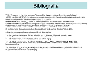 Bibliografia
7-http://images.google.com.br/imgres?imgurl=http://www.brasilescola.com/upload/e/brasil
%2520populoso%2520e%2520povoamento.jpg&imgrefurl=http://www.brasilescola.com/brasil/brasil-
populoso-despovoado.htm&h=164&w=252&sz=23&hl=pt-
BR&start=2&um=1&usg=__1VPRlLoUAOii92Wc8rcpDQc37mI=&tbnid=2mE3KSFiMxv-
MM:&tbnh=72&tbnw=111&prev=/images%3Fq%3Dconceito%2Bpopuloso%2Be%2Bpovoado%26ndsp
%3D20%26um%3D1%26hl%3Dpt-BR%26rlz%3D1T4GGLL_pt-BR%26sa%3DN
8- (gráfico e texto) Geografia e sociedade. Escala editorial, vol. 2, Martins, Bigotto e Vittiello. 2006.
9- http://brasilnoapocalipse.org/images/Brasil_biomas.jpg

10- Geografia e sociedade. Escala editorial, vol. 2, Martins, Bigotto e Vittiello. 2006.
11- http://static.hsw.com.br/gif/population-six-billion-1.jpg
12- http://bp0.blogger.com/_fb-d9hsDy9k/RjIjtsguSfI/AAAAAAAAAAk/SPfOCzN-Nf4/s1600-
h/estudantes.jpg
13- http://bp0.blogger.com/_4SqkINgF8u0/R9ryFP6gYxI/AAAAAAAAACU/y0s0huFIEDU/s1600-
h/operario+em+constru%C3%A7ao.jpg
 