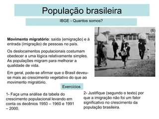 População brasileira
                             IBGE - Quantos somos?

                                                                                (6)

Movimento migratório: saída (emigração) e à
entrada (imigração) de pessoas no país.
Os deslocamentos populacionais costumam
obedecer a uma lógica relativamente simples.
As populações migram para melhorar a
qualidade de vida.
Em geral, pode-se afirmar que o Brasil deveu-
se mais ao crescimento vegetativo do que ao
movimento migratório.
                              Exercícios
1- Faça uma análise da tabela do          2- Justifique (segundo o texto) por
crescimento populacional levando em       que a imigração não foi um fator
conta os decênios 1950 – 1960 e 1991      significativo no crescimento da
– 2000.                                   população brasileira.
 