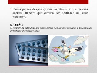 • Países pobres desperdiçavam investimentos nos setores
sociais, dinheiro que deveria ser destinado ao setor
produtivo.
SOLUÇÃO:
O controle da natalidade nos países pobres e emergentes mediante a disseminação
de métodos anticoncepcionais.
 