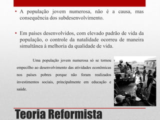 Teoria Reformista
• A população jovem numerosa, não é a causa, mas
consequência dos subdesenvolvimento.
• Em países desenvolvidos, com elevado padrão de vida da
população, o controle da natalidade ocorreu de maneira
simultânea à melhoria da qualidade de vida.
Uma população jovem numerosa só se tornou
empecilho ao desenvolvimento das atividades econômicas
nos países pobres porque não foram realizados
investimentos sociais, principalmente em educação e
saúde.
 