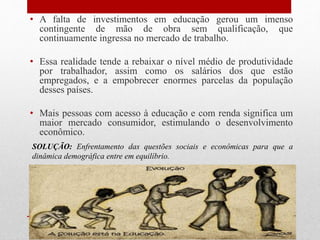 • A falta de investimentos em educação gerou um imenso
contingente de mão de obra sem qualificação, que
continuamente ingressa no mercado de trabalho.
• Essa realidade tende a rebaixar o nível médio de produtividade
por trabalhador, assim como os salários dos que estão
empregados, e a empobrecer enormes parcelas da população
desses países.
• Mais pessoas com acesso à educação e com renda significa um
maior mercado consumidor, estimulando o desenvolvimento
econômico.
SOLUÇÃO: Enfrentamento das questões sociais e econômicas para que a
dinâmica demográfica entre em equilíbrio.
 