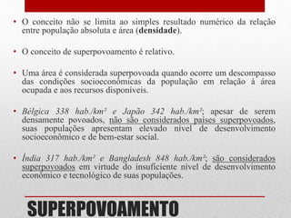 SUPERPOVOAMENTO
• O conceito não se limita ao simples resultado numérico da relação
entre população absoluta e área (densidade).
• O conceito de superpovoamento é relativo.
• Uma área é considerada superpovoada quando ocorre um descompasso
das condições socioeconômicas da população em relação à área
ocupada e aos recursos disponíveis.
• Bélgica 338 hab./km² e Japão 342 hab./km²; apesar de serem
densamente povoados, não são considerados países superpovoados,
suas populações apresentam elevado nível de desenvolvimento
socioeconômico e de bem-estar social.
• Índia 317 hab./km² e Bangladesh 848 hab./km²; são considerados
superpovoados em virtude do insuficiente nível de desenvolvimento
econômico e tecnológico de suas populações.
 