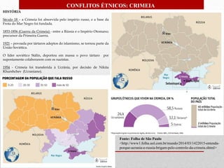Fonte: Folha de São Paulo
<http://www1.folha.uol.com.br/mundo/2014/03/1422015-entenda-
porque-ucrania-e-russia-brigam-pelo-controle-da-crimeia.shtml>
HISTÓRIA
Século 18 – a Crimeia foi absorvida pelo império russo, e a base da
Frota do Mar Negro foi fundada.
1853-1856 (Guerra da Crimeia) - entre a Rússia e o Império Otomano;
precursor da Primeira Guerra.
1921 – povoada por tártaros adeptos do islamismo, se tornou parte da
União Soviética.
O líder soviético Stálin, deportou em massa o povo tártaro por
supostamente colaborarem com os nazistas.
1954 - Crimeia foi transferida à Ucrânia, por decisão de Nikita
Khurshchev (Ucraniano).
CONFLITOS ÉTNICOS: CRIMEIA
 