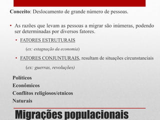 Migrações populacionais
Conceito: Deslocamento de grande número de pessoas.
• As razões que levam as pessoas a migrar são inúmeras, podendo
ser determinadas por diversos fatores.
• FATORES ESTRUTURAIS
(ex: estagnação da economia)
• FATORES CONJUNTURAIS, resultam de situações circunstanciais
(ex: guerras, revoluções)
Políticos
Econômicos
Conflitos religiosos/etnicos
Naturais
 