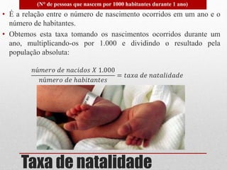 Taxa de natalidade
• É a relação entre o número de nascimento ocorridos em um ano e o
número de habitantes.
• Obtemos esta taxa tomando os nascimentos ocorridos durante um
ano, multiplicando-os por 1.000 e dividindo o resultado pela
população absoluta:
𝑛ú𝑚𝑒𝑟𝑜 𝑑𝑒 𝑛𝑎𝑐𝑖𝑑𝑜𝑠 𝑋 1.000
𝑛ú𝑚𝑒𝑟𝑜 𝑑𝑒 ℎ𝑎𝑏𝑖𝑡𝑎𝑛𝑡𝑒𝑠
= 𝑡𝑎𝑥𝑎 𝑑𝑒 𝑛𝑎𝑡𝑎𝑙𝑖𝑑𝑎𝑑𝑒
(N° de pessoas que nascem por 1000 habitantes durante 1 ano)
 