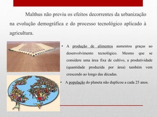 Malthus não previu os efeitos decorrentes da urbanização
na evolução demográfica e do processo tecnológico aplicado à
agricultura.
• A produção de alimentos aumentou graças ao
desenvolvimento tecnológico. Mesmo que se
considere uma área fixa de cultivo, a produtividade
(quantidade produzida por área) também vem
crescendo ao longo das décadas.
• A população do planeta não duplicou a cada 25 anos.
 