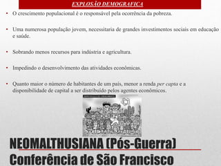 NEOMALTHUSIANA (Pós-Guerra)
Conferência de São Francisco
• O crescimento populacional é o responsável pela ocorrência da pobreza.
• Uma numerosa população jovem, necessitaria de grandes investimentos sociais em educação
e saúde.
• Sobrando menos recursos para indústria e agricultura.
• Impedindo o desenvolvimento das atividades econômicas.
• Quanto maior o número de habitantes de um país, menor a renda per capta e a
disponibilidade de capital a ser distribuído pelos agentes econômicos.
EXPLOSÃO DEMOGRAFICA
 