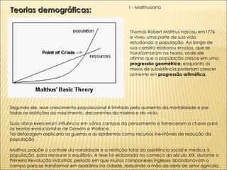 Segundo ele, esse crescimento populacional é limitado pelo aumento da mortalidade e por todas as restrições ao nascimento, decorrentes da miséria e do vício. Suas obras exerceram influência em vários campos do pensamento e forneceram a chave para as teorias evolucionistas de Darwim e Wallace. Tal defasagem explicaria as guerras e as epidemias como recursos inevitáveis de redução da população.  Malthus propõe o controle da natalidade e a restrição total da assistência social e médica à população, para restaurar o equilíbrio. A tese foi elaborada no começo do século XIX, durante a Primeira Revolução Industrial, período em que muitos camponeses ingleses abandonavam o campo para se transformar em operários na cidade, reduzindo a mão-de-obra do setor agrícola. Teorias demográficas:  1 - Malthusiana Thomas Robert Malthus nasceu em1776 e viveu uma parte de sua vida estudando a população. Ao longo de sua carreira elaborou ensaios, que se transformaram na teoria, onde ele afirma que a população cresce em uma  progressão geométrica,  enquanto os meios de subsistência poderiam crescer somente em  progressão aritmética. 