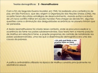 Com o fim da Segunda Guerra Mundial, em 1945, foi realizada uma conferência de paz, em São Francisco, que deu origem à Organização das Nações Unidas (ONU). Na ocasião foram discutidas estratégias de desenvolvimento, visando evitar a eclosão de um novo conflito militar em escala mundial. Para chegar ao devido fim, algumas questões como a diminuição das desigualdades econômicas no planeta tinham que ser pensadas. A teoria neomalthusiana foi criada nesse contexto, onde se procurava explicar a ocorrência da fome nos países subdesenvolvidos. Essa teoria tem a mesma posição de Malthus em relação à fome, e propõe programas de controle de natalidade nos países subdesenvolvidos, uma vez que a disseminação demográfica era uma das causas da pobreza.  A política antinatalista utilizada na época de Malthus consistia principalmente na  abstinência sexual. Teorias demográficas:  2 - Neomalthusiana 