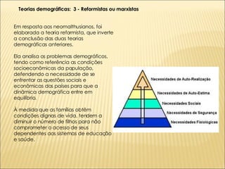Em resposta aos neomalthusianos, foi elaborada a teoria reformista, que inverte a conclusão das duas teorias demográficas anteriores. Ela analisa os problemas demográficos, tendo como referência as condições socioeconômicas da população, defendendo a necessidade de se enfrentar as questões sociais e econômicas dos países para que a dinâmica demográfica entre em equilíbrio. À medida que as famílias obtêm condições dignas de vida, tendem a diminuir o número de filhos para não comprometer o acesso de seus dependentes aos sistemas de educação e saúde. Teorias demográficas:  3 - Reformistas ou marxistas 