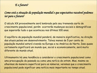 Como está a situação da população mundial e que expectativa razoável podemos ter para o futuro? O século XX provavelmente será lembrado pelo seu tremendo surto de crescimento populacional, porém  ocorrerão mudanças sociais e demográficas que superarão tudo o que aconteceu nos últimos 100 anos.  O equilíbrio da população mundial penderá, de maneira significativa, na direção dos atuais países em desenvolvimento. Talvez menos de 5 por cento da população mundial estará vivendo na Europa e na América do Norte. Isso quase certamente significará um mundo que, social e economicamente, será muito diferente do mundo atual.  Ultimamente há uma tendência a considerar o crescimento populacional como uma preocupação do passado ou como uma notícia de ontem. Mas, mesmo se olharmos de maneira superficial para os números, veremos que o crescimento populacional pode significar uma notícia mais importante no tempo atual. E o futuro? 
