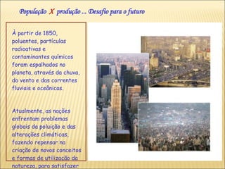 À partir de 1850, poluentes, partículas radioativas e contaminantes químicos foram espalhados no planeta, através da chuva, do vento e das correntes fluviais e oceânicas. Atualmente, as nações enfrentam problemas globais da poluição e das alterações climáticas, fazendo repensar na criação de novos conceitos e formas de utilização da natureza, para satisfazer as necessidades da população. População  X   produção ... Desafio para o futuro 