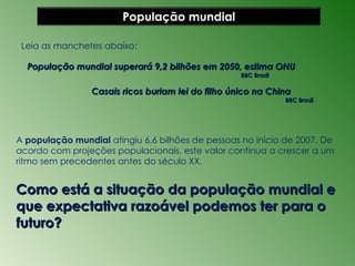 A  população mundial  atingiu 6,6 bilhões de pessoas no início de 2007. De acordo com projeções populacionais, este valor continua a crescer a um ritmo sem precedentes antes do século XX.  Como está a situação da população mundial e que expectativa razoável podemos ter para o futuro? População mundial superará 9,2 bilhões em 2050, estima ONU   BBC Brasil Casais ricos burlam lei do filho único na China   BBC Brasil Leia as manchetes abaixo: População mundial 