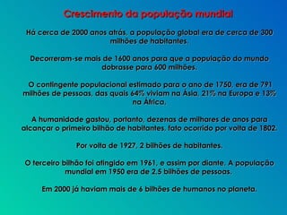 Há cerca de 2000 anos atrás, a população global era de cerca de 300 milhões de habitantes. Decorreram-se mais de 1600 anos para que a população do mundo dobrasse para 600 milhões. O contingente populacional estimado para o ano de 1750, era de 791 milhões de pessoas, das quais 64% viviam na Ásia, 21% na Europa e 13% na África. A humanidade gastou, portanto, dezenas de milhares de anos para alcançar o primeiro bilhão de habitantes, fato ocorrido por volta de 1802. Por volta de 1927, 2 bilhões de habitantes. O terceiro bilhão foi atingido em 1961, e assim por diante. A população mundial em 1950 era de 2,5 bilhões de pessoas.  Em 2000 já haviam mais de 6 bilhões de humanos no planeta. Crescimento da população mundial 