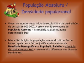 População Absoluta /  Densidade populacional Vivem no mundo, neste início do século XXI, mais de 6 bilhões de pessoas (6 000 000). A este valor dá-se o nome de  População Absoluta  –  nº total de habitantes numa determinada área . Mas a distribuição da população no mundo não se faz de forma regular; este fato se justifica pelos valores de  Densidade Demográfica  ou  População Relativa  –  nº médio de habitantes por km ²  - serem muito diferentes nos diversos continentes.  