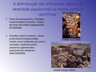 A distribuição dos diferentes valores de densidade populacional no mundo permite identificar: Focos de povoamento / Grandes concentrações humanas – áreas de forte densidade populacional: ECÚMENOS Grandes vazios humanos – áreas praticamente despovoadas, muitas vezes habitadas por povos nómadas, podendo existir pequenos aglomerados populacionais dispersos: ANECÚMENOS Cidade nos Andes Grand Canyon (EUA) 