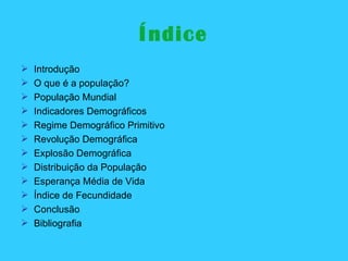 Índice Introdução O que é a população? População Mundial Indicadores Demográficos Regime Demográfico Primitivo Revolução Demográfica Explosão Demográfica Distribuição da População Esperança Média de Vida Índice de Fecundidade Conclusão Bibliografia 
