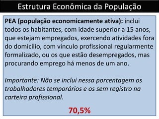 Estrutura Econômica da População
PEA (população economicamente ativa): inclui
todos os habitantes, com idade superior a 15 anos,
que estejam empregados, exercendo atividades fora
do domicílio, com vínculo profissional regularmente
formalizado, ou os que estão desempregados, mas
procurando emprego há menos de um ano.
Importante: Não se inclui nessa porcentagem os
trabalhadores temporários e os sem registro na
carteira profissional.
70,5%
 