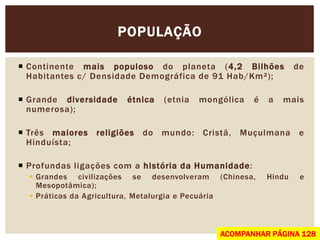 POPULAÇÃO
Continente mais populoso do planeta (4,2 Bilhões de
Habitantes c/ Densidade Demográfica de 91 Hab/Km²);
Grande diversidade étnica (etnia mongólica é a mais
numerosa);
Três maiores religiões do mundo: Cristã, Muçulmana e
Hinduísta;
Profundas ligações com a história da Humanidade:
Grandes civilizações se desenvolveram (Chinesa, Hindu e
Mesopotâmica);
Práticas da Agricultura, Metalurgia e Pecuária
ACOMPANHAR PÁGINA 128