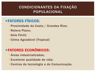 CONDICIONANTES DA FIXAÇÃO
POPULACIONAL
FATORES FÍSICOS:
Proximidade da Costa / Grandes Rios;
Relevo Plano;
Solo Fértil;
Clima Agradável (Tropical)
FATORES ECONÔMICOS:
Áreas industrializadas;
Excelente qualidade de vida;
Centros de tecnologia e de Comunicação.