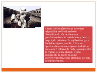 Apesar desses números, as correntes migratórias no Brasil estão se diversificando. Os movimentos populacionais estão mais intensos dentro do próprio estado ou da região de origem. Contribuem para isso: (a) a falta de oportunidades de emprego no Sudeste, o que causa o retorno de parte dos migrantes às regiões de onde vieram, e (b) o surgimento de novos pólos de desenvolvimento, o que atrai mão-de-obra de outras regiões.