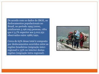 De acordo com os dados do IBGE, os deslocamentos populacionais no Brasil, no período 1995/2000, totalizaram 5.196.093 pessoas, cifra que é 3,7% superior aos 5.012.251 observados entre 1986/1991. Cerca de 65% desse total é composto por deslocamentos ocorridos entre as regiões brasileiras (migração inter-regional) e 35% no interior destas regiões (migração intra-regional).