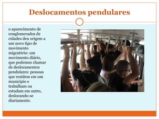 Deslocamentos pendulareso aparecimento de conglomerados de cidades deu origem a um novo tipo de movimento migratório: um movimento diário, que podemos chamar de deslocamentos pendulares: pessoas que residem em um município e trabalham ou estudam em outro, deslocando-se diariamente. 