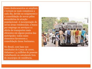 Esses deslocamentos se ampliam e tornam-se mais complexos a cada dia, devido ao surgimento e à consolidação de novos pólos secundários de atração populacional. A incorporação de novas áreas residenciais, a busca por emprego ou serviços e a oferta de transportes mais eficientes em alguns pontos das metrópoles: todos esses elementos favorecem a consolidação desse fenômeno. No Brasil, com base nos resultados do Censo de 2000, tínhamos 7,4 milhões de pessoas trabalhando ou estudando fora do município de residência. 