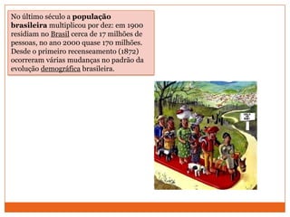 No último século a população brasileira multiplicou por dez: em 1900 residiam no Brasil cerca de 17 milhões de pessoas, no ano 2000 quase 170 milhões. Desde o primeiro recenseamento (1872) ocorreram várias mudanças no padrão da evolução demográfica brasileira. 
