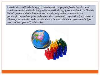 Até o início da década de 1930 o crescimento da população do Brasil contou com forte contribuição da imigração. A partir de 1934, com a adoção da "Lei de Cotas" que estabelecia limites à entrada de imigrantes, o aumento da população dependeu, principalmente, do crescimento vegetativo (cv), isto é, a diferença entre as taxas de natalidade e a de mortalidade expressa em % (por cem) ou %0 ( por mil) habitantes.