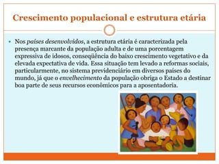 Crescimento populacional e estrutura etáriaNos países desenvolvidos, a estrutura etária é caracterizada pela presença marcante da população adulta e de uma porcentagem expressiva de idosos, conseqüência do baixo crescimento vegetativo e da elevada expectativa de vida. Essa situação tem levado a reformas sociais, particularmente, no sistema previdenciário em diversos países do mundo, já que o envelhecimento da população obriga o Estado a destinar boa parte de seus recursos econômicos para a aposentadoria.