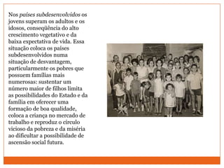 Nos países subdesenvolvidos os jovens superam os adultos e os idosos, conseqüência do alto crescimento vegetativo e da baixa expectativa de vida. Essa situação coloca os países subdesenvolvidos numa situação de desvantagem, particularmente os pobres que possuem famílias mais numerosas: sustentar um número maior de filhos limita as possibilidades do Estado e da família em oferecer uma formação de boa qualidade, coloca a criança no mercado de trabalho e reproduz o círculo vicioso da pobreza e da miséria ao dificultar a possibilidade de ascensão social futura.