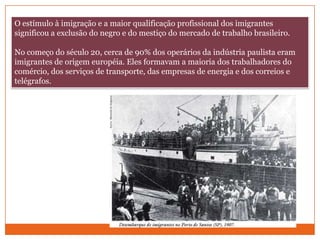 O estímulo à imigração e a maior qualificação profissional dos imigrantes significou a exclusão do negro e do mestiço do mercado de trabalho brasileiro.No começo do século 20, cerca de 90% dos operários da indústria paulista eram imigrantes de origem européia. Eles formavam a maioria dos trabalhadores do comércio, dos serviços de transporte, das empresas de energia e dos correios e telégrafos.