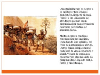 Onde trabalhavam os negros e os mestiços? Em serviços domésticos, limpeza pública, "bicos" e em uma gama de atividades que não eram disputadas por não oferecerem nenhuma perspectiva de ascensão social.Muitos negros e mestiços continuaram nas lavouras, trabalhando sem salários, em troca de alimentação e abrigo. Outros foram simplesmente excluídos da vida econômica e social. Viviam de esmola ou encontravam alguma saída na marginalidade: jogo do bicho, furtos e prostituição.