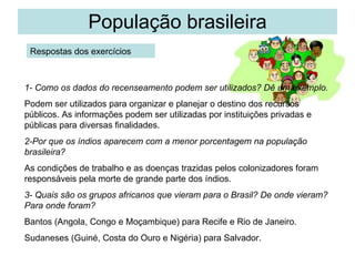 População brasileira Respostas dos exercícios 1- Como os dados do recenseamento podem ser utilizados? Dê um exemplo. Podem ser utilizados para organizar e planejar o destino dos recursos públicos. As informações podem ser utilizadas por instituições privadas e públicas para diversas finalidades. 2-Por que os índios aparecem com a menor porcentagem na população brasileira?  As condições de trabalho e as doenças trazidas pelos colonizadores foram responsáveis pela morte de grande parte dos índios. 3- Quais são os grupos africanos que vieram para o Brasil? De onde vieram? Para onde foram? Bantos (Angola, Congo e Moçambique) para Recife e Rio de Janeiro. Sudaneses (Guiné, Costa do Ouro e Nigéria) para Salvador. 