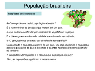 População brasileira Respostas dos exercícios 4- Como podemos definir população absoluta?   É o número total de pessoas que moram em um país. 5- que podemos entender por crescimento vegetativo? Explique.   É a diferença entre a taxa de natalidade e a taxa de mortalidade. 6- O que podemos entender por densidade demográfica? Corresponde a população relativa de um país. Ou seja, dividimos a população absoluta pela área do país e obtemos o quantos habitantes teríamos por km² no território. 7- Densidade demográfica é o mesmo que população relativa? Sim, as expressões significam a mesma coisa. 