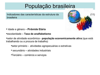 População brasileira Indicadores das características da estrutura da brasileira Idade e gênero –  Pirâmide Etária escolaridade –  Taxa de analfabetismo setor de atividade econômica -  população economicamente ativa  (que está trabalhando ou a procura de trabalho) setor primário -  atividades agropecuárias e extrativas secundário – atividades industriais Terciário – comércio e serviços (11) 