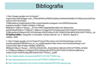 Bibliografia 1.http://images.google.com.br/imgres?imgurl=http://bp0.blogger.com/_7H6oxtP0WUU/R8ROdJQ6UyI/AAAAAAAAABo/VTrK9Gauvtk/s320/Popula%C3%A7%C3%A3o%2Bbrasileira.bmp&imgrefurl=http://resenhapolitica.blogspot.com/2008/02/populao-brasileira.html&h=193&w=320&sz=17&hl=pt-BR&start=130&um=1&usg=__81Tmk1r0RFcSgqDdjG9wnd0wmuE=&tbnid=6w-jqZL6OJDjzM:&tbnh=71&tbnw=118&prev=/images%3Fq%3Dpopula%25C3%25A7%25C3%25A3o%2Bbrasileira%26start%3D120%26ndsp%3D20%26um%3D1%26hl%3Dpt-BR%26rlz%3D1T4GGLL_pt-BR%26sa%3DN 2 .  (gráfico e texto)   Geografia e sociedade. Escala editorial, vol. 2, Martins, Bigotto e Vittiello. 2006. 3. http://images.google.com.br/imgres?imgurl=http://www.movimentobrasilnago.com/wp-content/uploads/2008/05/uma_so_ra_a.jpg&imgrefurl=http://www.movimentobrasilnago.com/%3Fp%3D513&h=414&w=293&sz=50&hl=pt-BR&start=9&um=1&usg=__f42HXxJ0Hsh4J56L_KnpGc0kIno=&tbnid=oW3CvtYYRDfw_M:&tbnh=125&tbnw=88&prev=/images%3Fq%3Dpopula%25C3%25A7%25C3%25A3o%2Bbranca%26um%3D1%26hl%3Dpt-BR%26rlz%3D1T4GGLL_pt-BR 4-  http://oglobo.globo.com/pais/mat/2007/12/21/327716442.asp 5-  http://pessoal.educacional.com.br/up/4770001/1306260/t131.asp 6-  http://www.winajuda.ig.com.br/wp-content/uploads/2007/05/migracao.jpg 