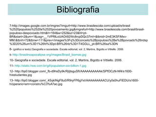 Bibliografia 7-http://images.google.com.br/imgres?imgurl=http://www.brasilescola.com/upload/e/brasil%2520populoso%2520e%2520povoamento.jpg&imgrefurl=http://www.brasilescola.com/brasil/brasil-populoso-despovoado.htm&h=164&w=252&sz=23&hl=pt-BR&start=2&um=1&usg=__1VPRlLoUAOii92Wc8rcpDQc37mI=&tbnid=2mE3KSFiMxv-MM:&tbnh=72&tbnw=111&prev=/images%3Fq%3Dconceito%2Bpopuloso%2Be%2Bpovoado%26ndsp%3D20%26um%3D1%26hl%3Dpt-BR%26rlz%3D1T4GGLL_pt-BR%26sa%3DN  8-  (gráfico e texto) Geografia e sociedade. Escala editorial, vol. 2, Martins, Bigotto e Vittiello. 2006. 9-  http://brasilnoapocalipse.org/images/Brasil_biomas.jpg 10- Geografia e sociedade. Escala editorial, vol. 2, Martins, Bigotto e Vittiello. 2006. 11-  http://static.hsw.com.br/gif/population-six-billion-1.jpg 12- http://bp0.blogger.com/_fb-d9hsDy9k/RjIjtsguSfI/AAAAAAAAAAk/SPfOCzN-Nf4/s1600-h/estudantes.jpg 13- http://bp0.blogger.com/_4SqkINgF8u0/R9ryFP6gYxI/AAAAAAAAACU/y0s0huFIEDU/s1600-h/operario+em+constru%C3%A7ao.jpg 